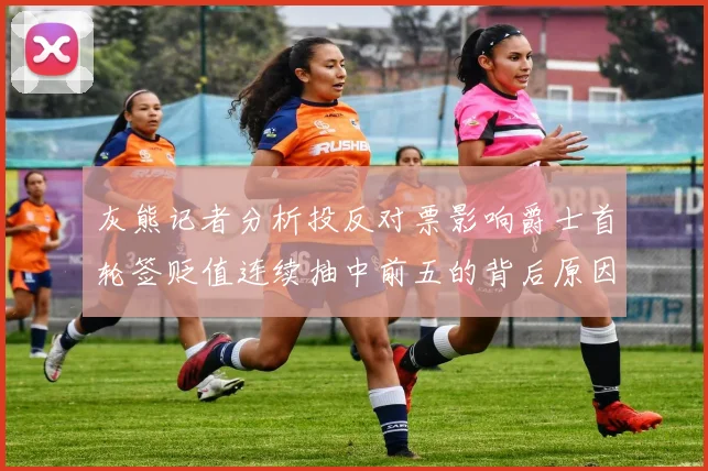 灰熊记者分析投反对票影响爵士首轮签贬值连续抽中前五的背后原因