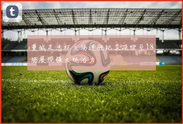 曼城足总杯主场连胜纪录延续至18场展现强大统治力