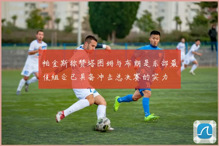 帕金斯称赞塔图姆与布朗是东部最佳组合已具备冲击总决赛的实力