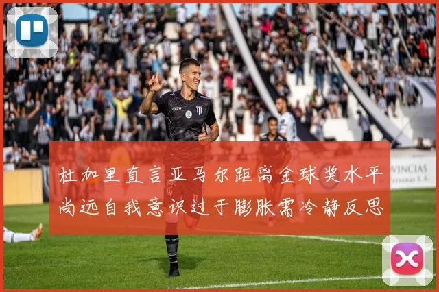 杜加里直言亚马尔距离金球奖水平尚远自我意识过于膨胀需冷静反思