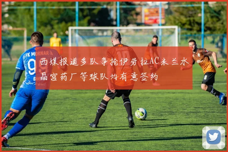 西媒报道多队争抢伊劳拉AC米兰水晶宫药厂等球队均有意签约