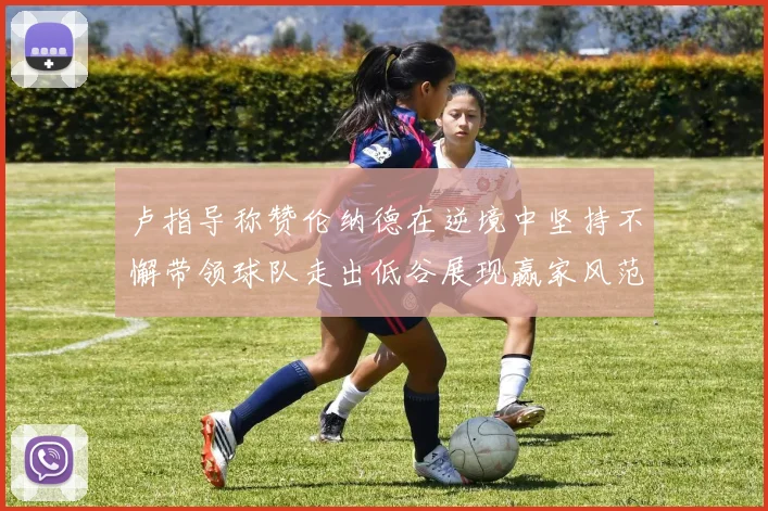 卢指导称赞伦纳德在逆境中坚持不懈带领球队走出低谷展现赢家风范