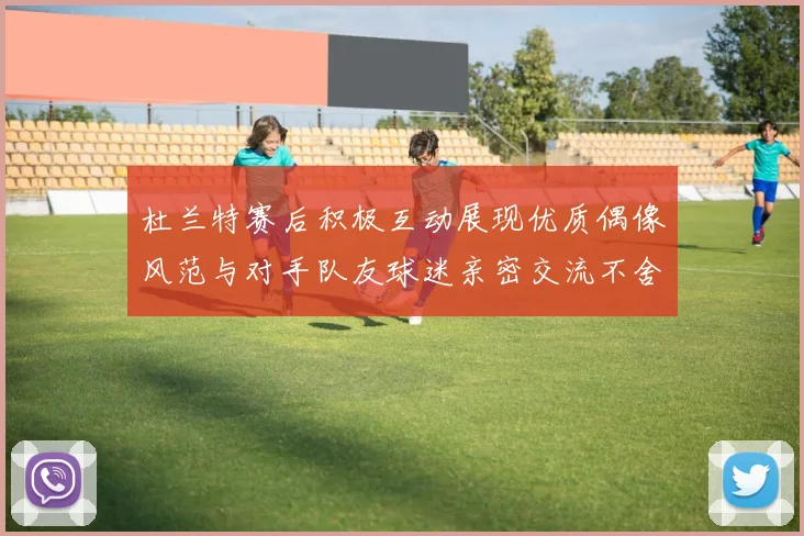 杜兰特赛后积极互动展现优质偶像风范与对手队友球迷亲密交流不舍离场