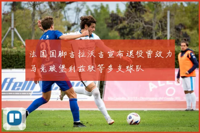 法国国脚吉拉沃吉宣布退役曾效力马竞狼堡利兹联等多支球队