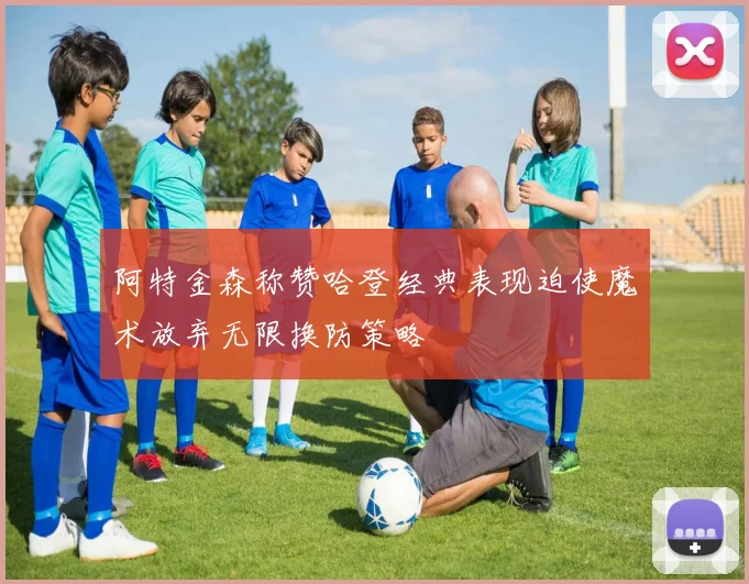 阿特金森称赞哈登经典表现迫使魔术放弃无限换防策略