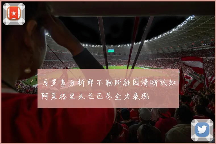 马罗基分析那不勒斯胜因清晰认知阿莱格里米兰已尽全力表现