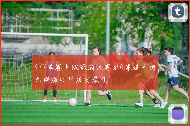 K77单赛季欧冠淘汰赛进6球追平姆巴佩成法甲历史最佳