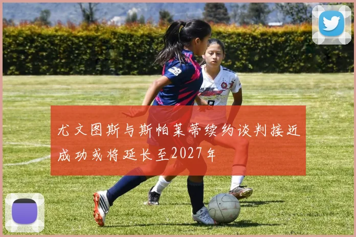 尤文图斯与斯帕莱蒂续约谈判接近成功或将延长至2027年