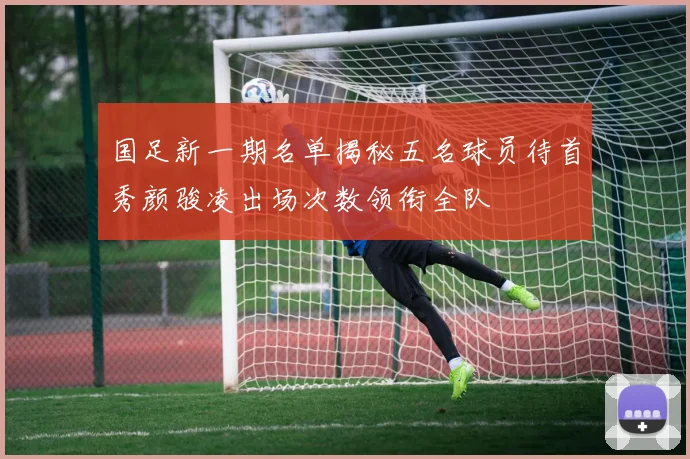 国足新一期名单揭秘五名球员待首秀颜骏凌出场次数领衔全队