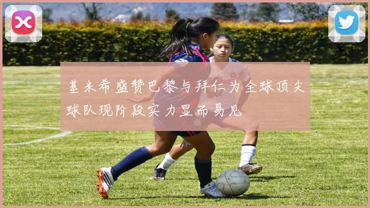 基米希盛赞巴黎与拜仁为全球顶尖球队现阶段实力显而易见