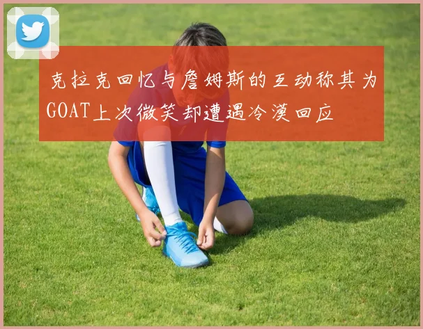克拉克回忆与詹姆斯的互动称其为GOAT上次微笑却遭遇冷漠回应