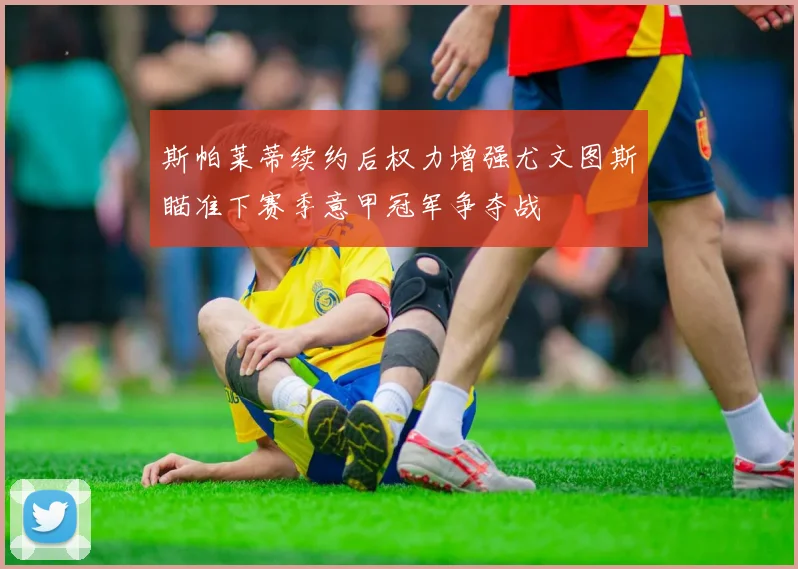 斯帕莱蒂续约后权力增强尤文图斯瞄准下赛季意甲冠军争夺战