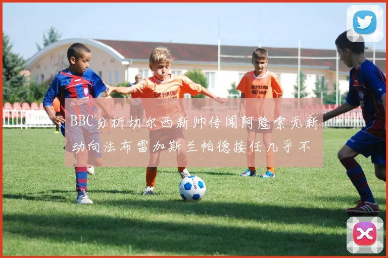 BBC分析切尔西新帅传闻阿隆索无新动向法布雷加斯兰帕德接任几乎不可能