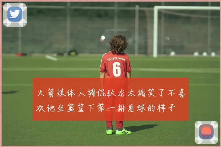 火箭媒体人调侃狄龙太搞笑了不喜欢他坐篮筐下第一排看球的样子