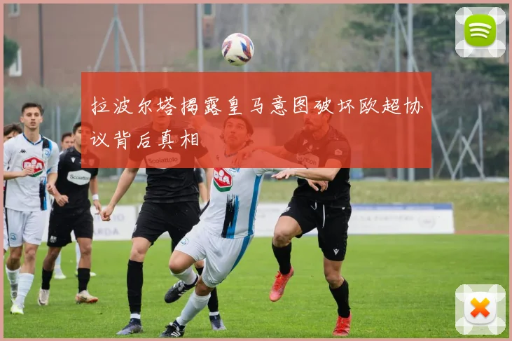 拉波尔塔揭露皇马意图破坏欧超协议背后真相