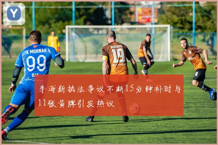 李海新执法争议不断15分钟补时与11张黄牌引发热议