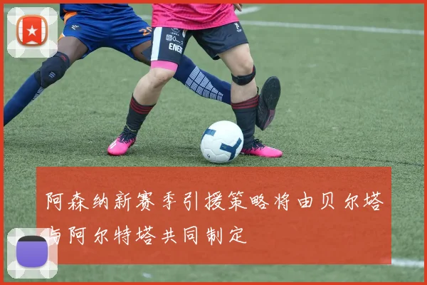 阿森纳新赛季引援策略将由贝尔塔与阿尔特塔共同制定