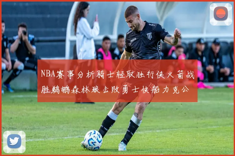 NBA赛事分析骑士轻取独行侠火箭战胜鹈鹕森林狼击败勇士快船力克公牛