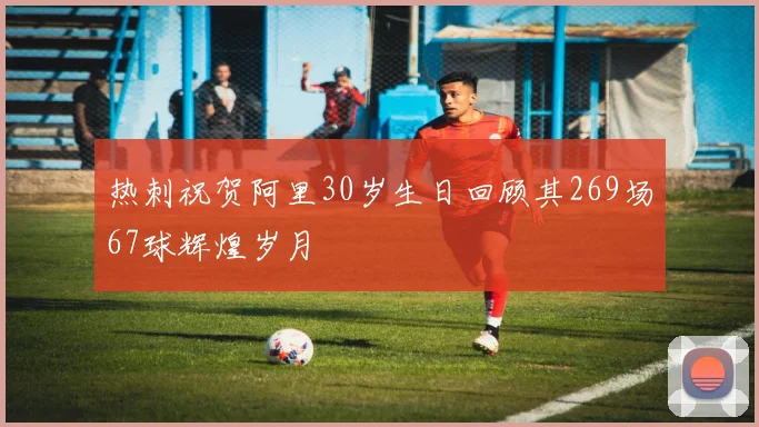 热刺祝贺阿里30岁生日回顾其269场67球辉煌岁月