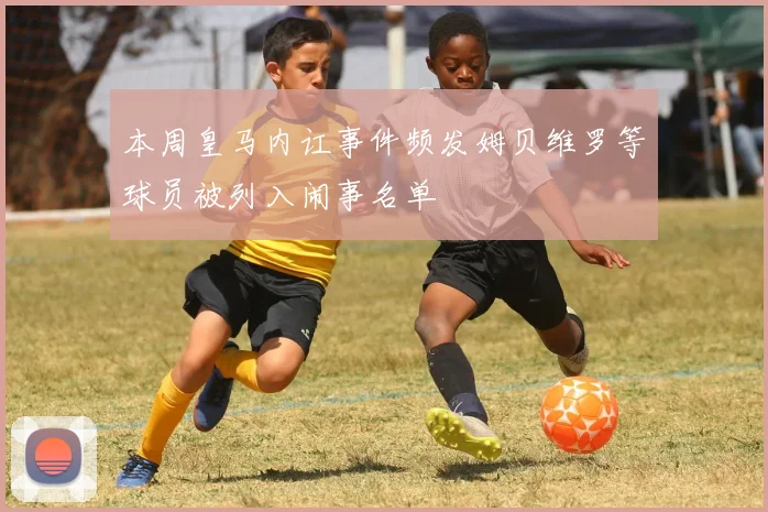 本周皇马内讧事件频发姆贝维罗等球员被列入闹事名单
