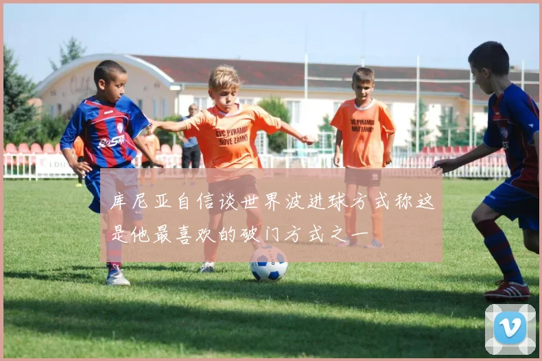 库尼亚自信谈世界波进球方式称这是他最喜欢的破门方式之一