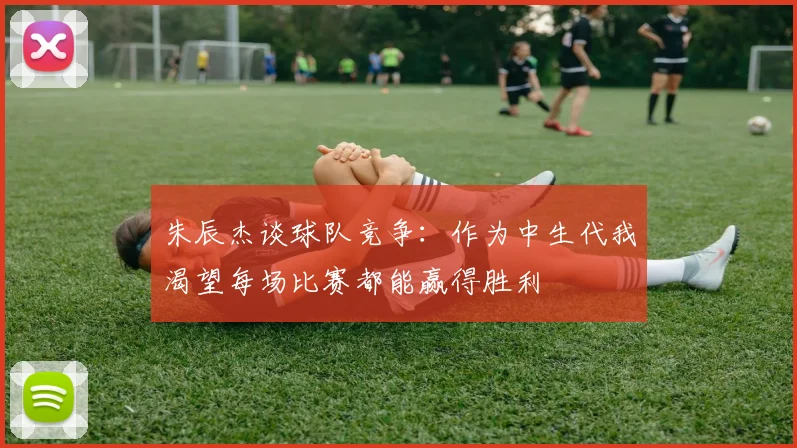 朱辰杰谈球队竞争：作为中生代我渴望每场比赛都能赢得胜利