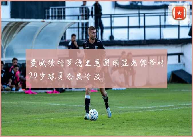 曼城续约罗德里意图明显老佛爷对29岁球员态度冷淡
