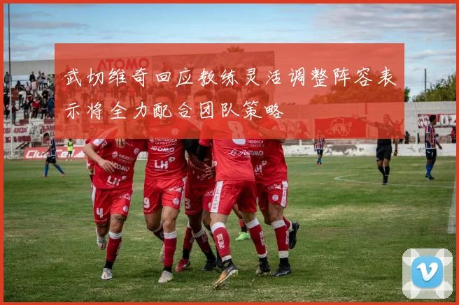 武切维奇回应教练灵活调整阵容表示将全力配合团队策略