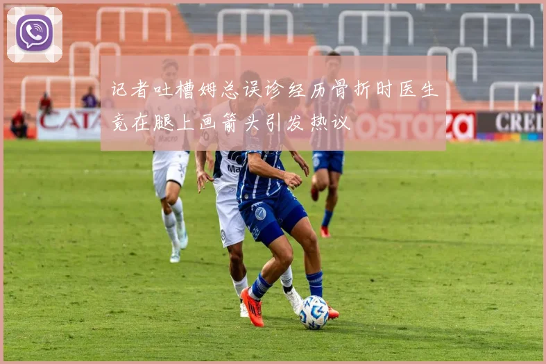 记者吐槽姆总误诊经历骨折时医生竟在腿上画箭头引发热议