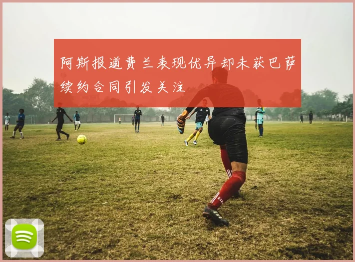 阿斯报道费兰表现优异却未获巴萨续约合同引发关注