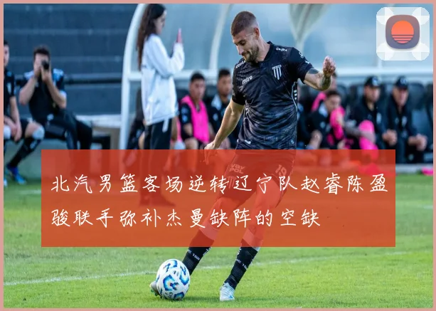 北汽男篮客场逆转辽宁队赵睿陈盈骏联手弥补杰曼缺阵的空缺