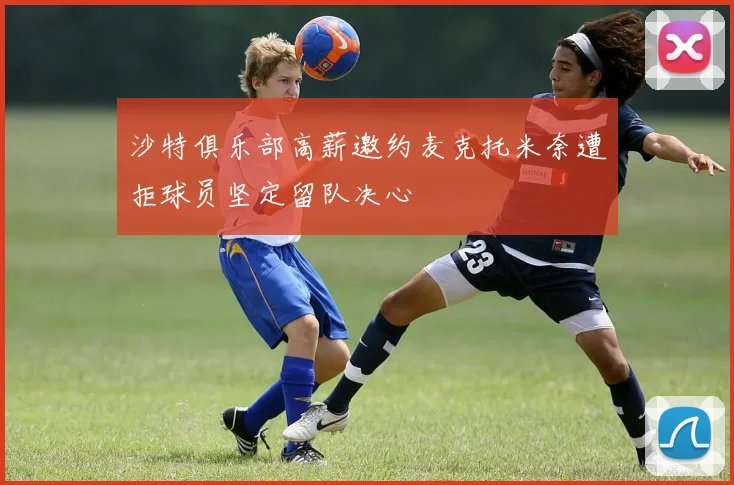 沙特俱乐部高薪邀约麦克托米奈遭拒球员坚定留队决心