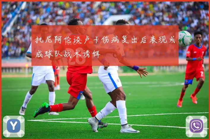 托尼阿伦谈卢卡伤病复出后表现或成球队战术诱饵